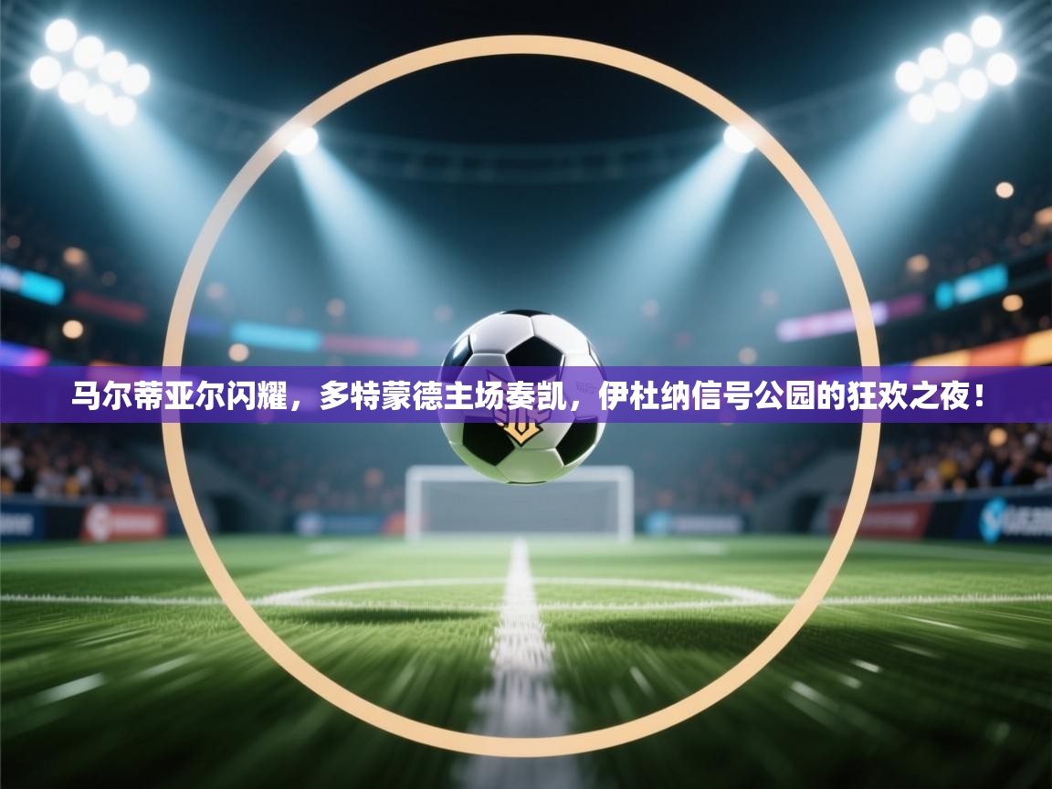 马尔蒂亚尔闪耀，多特蒙德主场奏凯，伊杜纳信号公园的狂欢之夜！  第2张